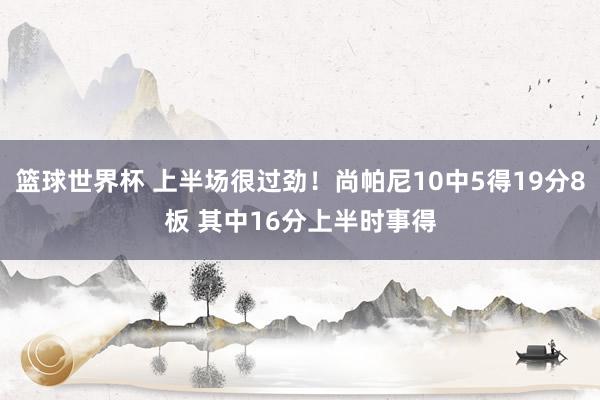 篮球世界杯 上半场很过劲！尚帕尼10中5得19分8板 其中16分上半时事得