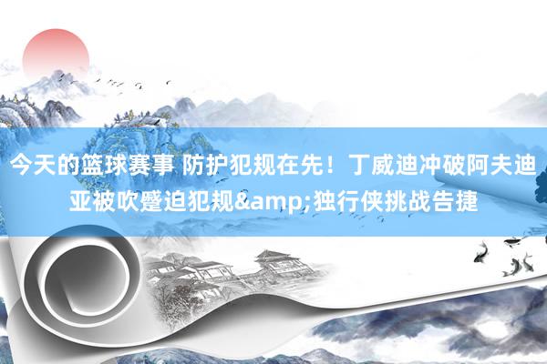 今天的篮球赛事 防护犯规在先！丁威迪冲破阿夫迪亚被吹蹙迫犯规&独行侠挑战告捷