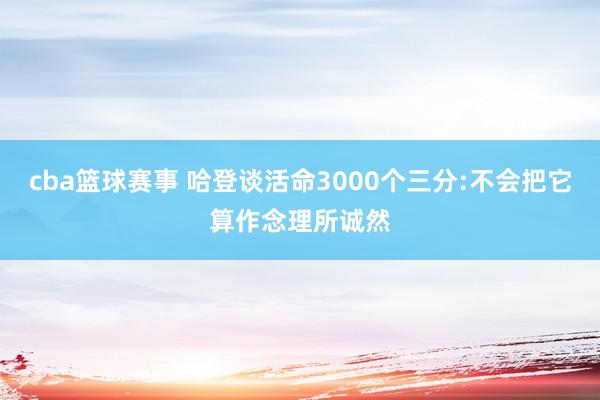 cba篮球赛事 哈登谈活命3000个三分:不会把它算作念理所诚然