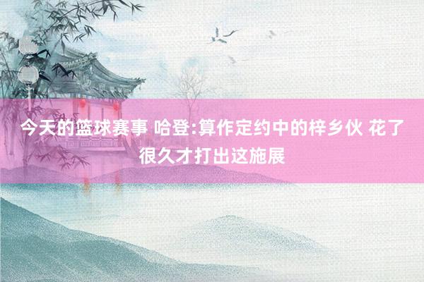 今天的篮球赛事 哈登:算作定约中的梓乡伙 花了很久才打出这施展