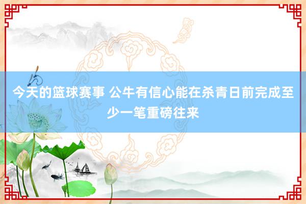 今天的篮球赛事 公牛有信心能在杀青日前完成至少一笔重磅往来