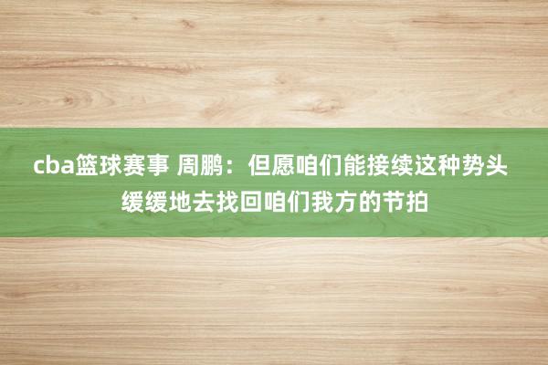 cba篮球赛事 周鹏：但愿咱们能接续这种势头 缓缓地去找回咱们我方的节拍