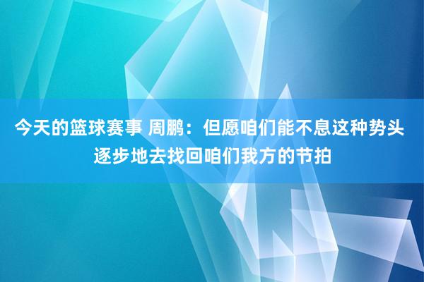 今天的篮球赛事 周鹏：但愿咱们能不息这种势头 逐步地去找回咱们我方的节拍