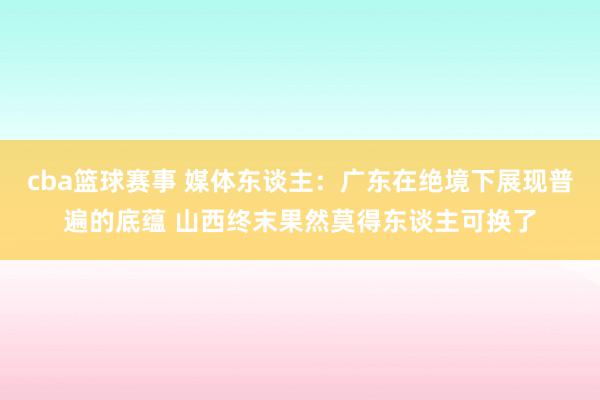 cba篮球赛事 媒体东谈主：广东在绝境下展现普遍的底蕴 山西终末果然莫得东谈主可换了