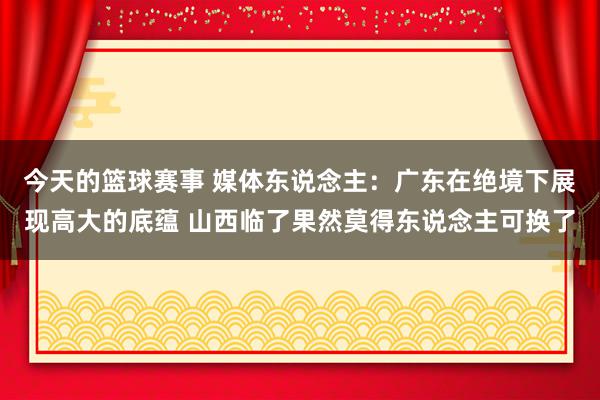 今天的篮球赛事 媒体东说念主：广东在绝境下展现高大的底蕴 山西临了果然莫得东说念主可换了