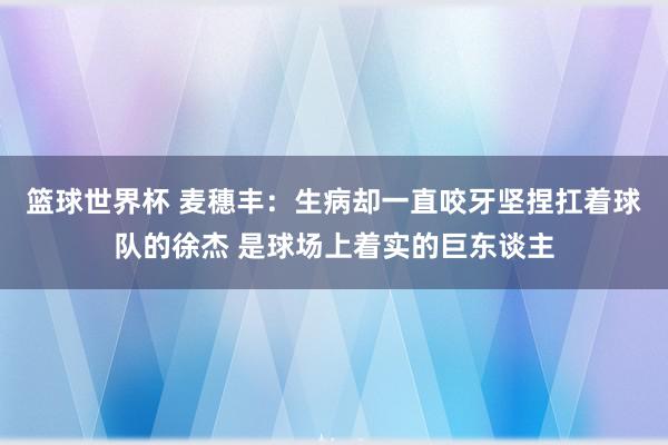 篮球世界杯 麦穗丰：生病却一直咬牙坚捏扛着球队的徐杰 是球场上着实的巨东谈主