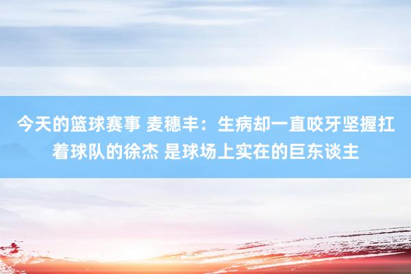 今天的篮球赛事 麦穗丰：生病却一直咬牙坚握扛着球队的徐杰 是球场上实在的巨东谈主