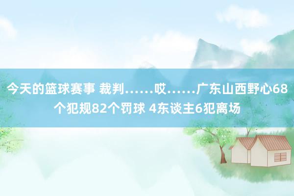 今天的篮球赛事 裁判……哎……广东山西野心68个犯规82个罚球 4东谈主6犯离场