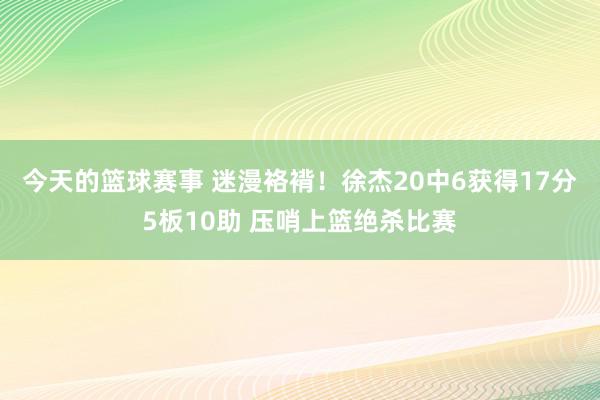 今天的篮球赛事 迷漫袼褙！徐杰20中6获得17分5板10助 压哨上篮绝杀比赛