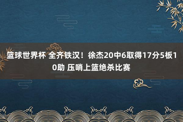 篮球世界杯 全齐铁汉！徐杰20中6取得17分5板10助 压哨上篮绝杀比赛