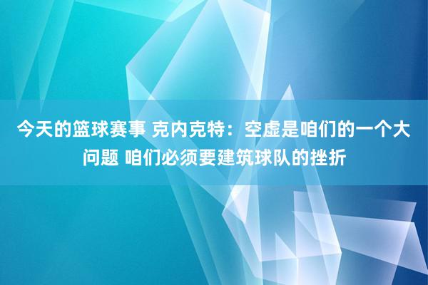 今天的篮球赛事 克内克特：空虚是咱们的一个大问题 咱们必须要建筑球队的挫折