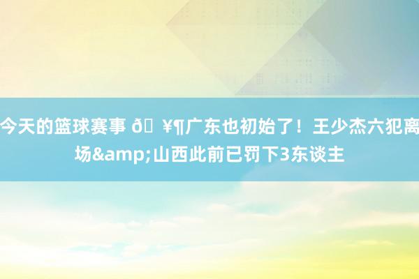 今天的篮球赛事 🥶广东也初始了！王少杰六犯离场&山西此前已罚下3东谈主