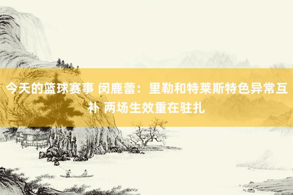 今天的篮球赛事 闵鹿蕾：里勒和特莱斯特色异常互补 两场生效重在驻扎