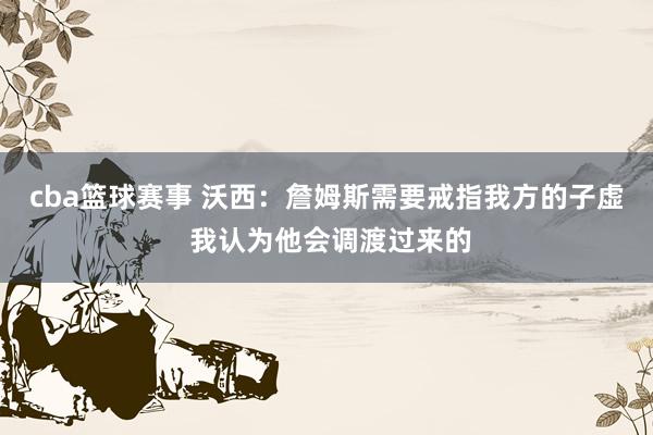 cba篮球赛事 沃西：詹姆斯需要戒指我方的子虚 我认为他会调渡过来的