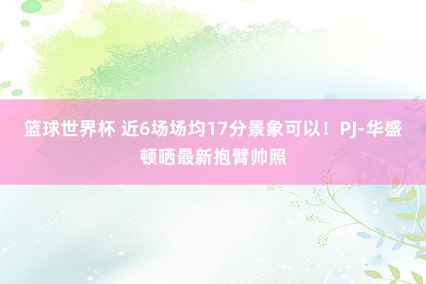 篮球世界杯 近6场场均17分景象可以！PJ-华盛顿晒最新抱臂帅照