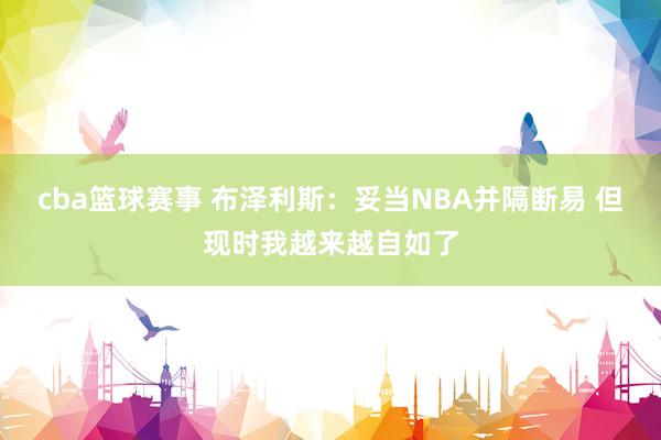 cba篮球赛事 布泽利斯：妥当NBA并隔断易 但现时我越来越自如了