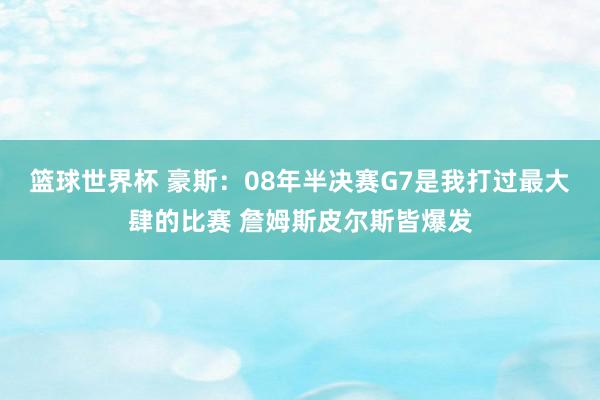 篮球世界杯 豪斯：08年半决赛G7是我打过最大肆的比赛 詹姆斯皮尔斯皆爆发