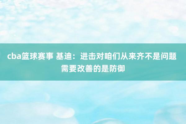 cba篮球赛事 基迪：进击对咱们从来齐不是问题 需要改善的是防御