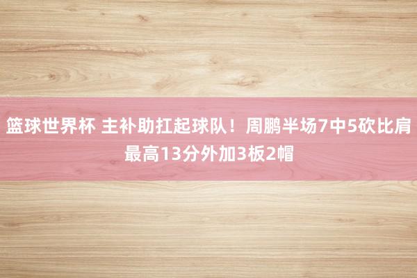 篮球世界杯 主补助扛起球队！周鹏半场7中5砍比肩最高13分外加3板2帽