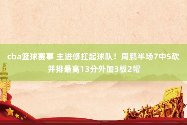 cba篮球赛事 主进修扛起球队！周鹏半场7中5砍并排最高13分外加3板2帽