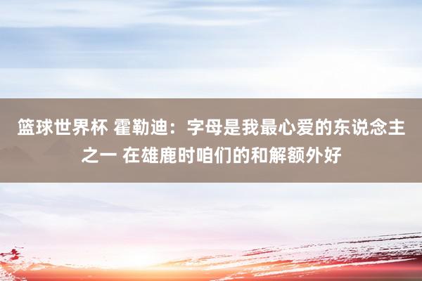 篮球世界杯 霍勒迪：字母是我最心爱的东说念主之一 在雄鹿时咱们的和解额外好