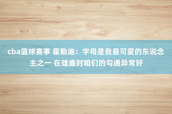 cba篮球赛事 霍勒迪：字母是我最可爱的东说念主之一 在雄鹿时咱们的勾通异常好