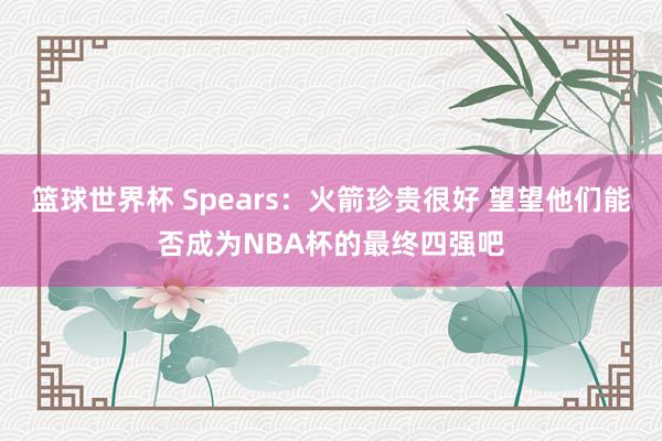 篮球世界杯 Spears：火箭珍贵很好 望望他们能否成为NBA杯的最终四强吧