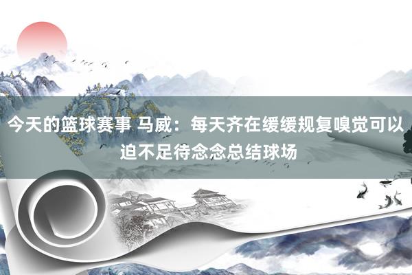 今天的篮球赛事 马威：每天齐在缓缓规复嗅觉可以 迫不足待念念总结球场