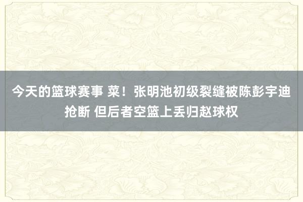 今天的篮球赛事 菜！张明池初级裂缝被陈彭宇迪抢断 但后者空篮上丢归赵球权