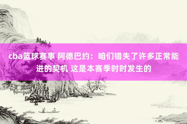 cba篮球赛事 阿德巴约：咱们错失了许多正常能进的契机 这是本赛季时时发生的