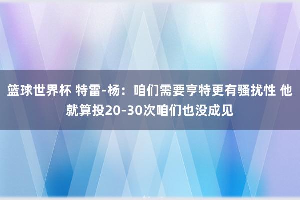 篮球世界杯 特雷-杨：咱们需要亨特更有骚扰性 他就算投20-30次咱们也没成见