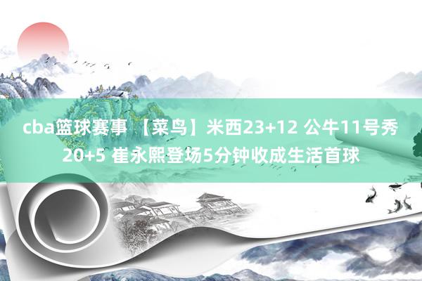 cba篮球赛事 【菜鸟】米西23+12 公牛11号秀20+5 崔永熙登场5分钟收成生活首球