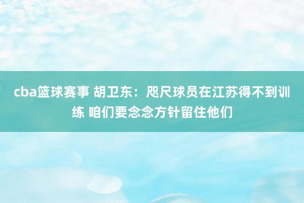 cba篮球赛事 胡卫东：咫尺球员在江苏得不到训练 咱们要念念方针留住他们