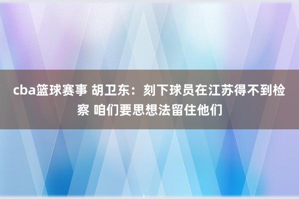 cba篮球赛事 胡卫东：刻下球员在江苏得不到检察 咱们要思想法留住他们