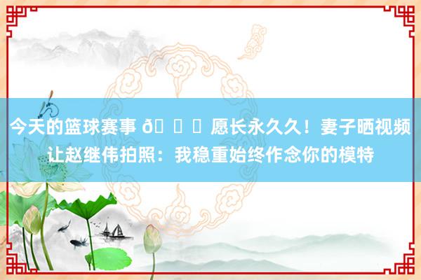 今天的篮球赛事 😁愿长永久久！妻子晒视频让赵继伟拍照：我稳重始终作念你的模特