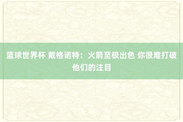 篮球世界杯 戴格诺特：火箭至极出色 你很难打破他们的注目