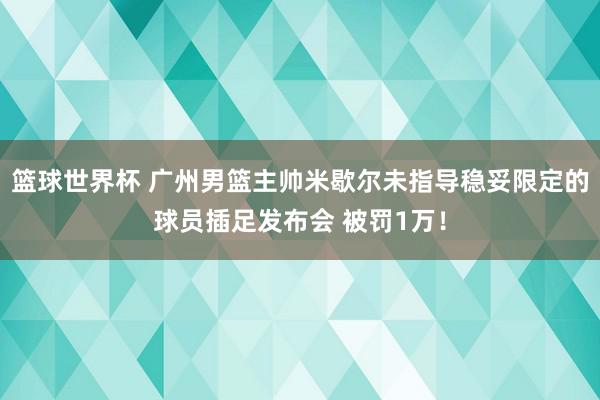 篮球世界杯 广州男篮主帅米歇尔未指导稳妥限定的球员插足发布会 被罚1万！