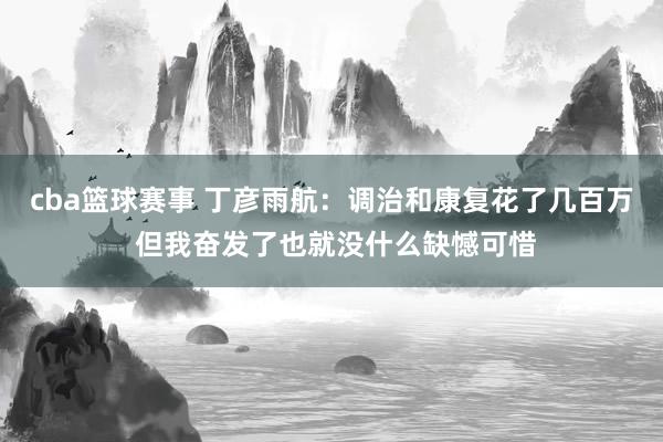 cba篮球赛事 丁彦雨航：调治和康复花了几百万 但我奋发了也就没什么缺憾可惜