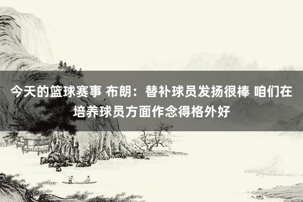 今天的篮球赛事 布朗：替补球员发扬很棒 咱们在培养球员方面作念得格外好