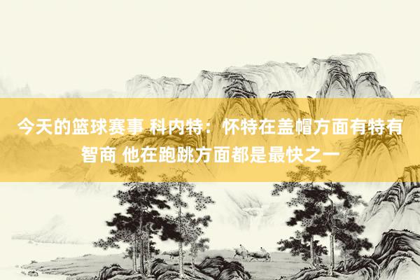 今天的篮球赛事 科内特：怀特在盖帽方面有特有智商 他在跑跳方面都是最快之一