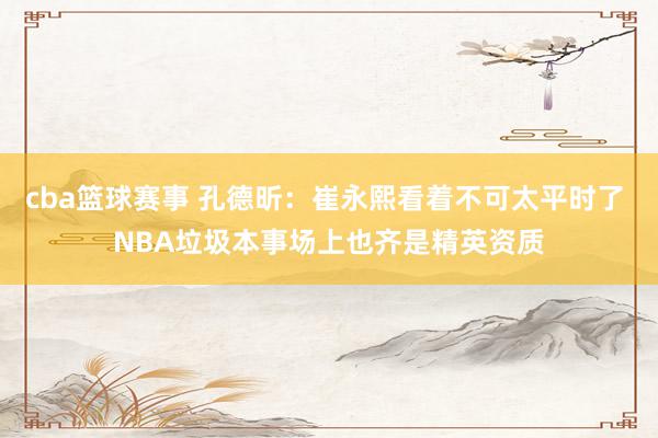 cba篮球赛事 孔德昕：崔永熙看着不可太平时了 NBA垃圾本事场上也齐是精英资质