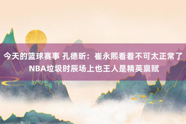 今天的篮球赛事 孔德昕：崔永熙看着不可太正常了 NBA垃圾时辰场上也王人是精英禀赋