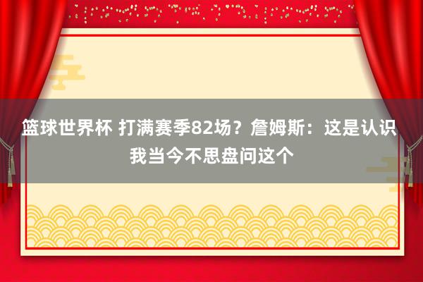 篮球世界杯 打满赛季82场？詹姆斯：这是认识 我当今不思盘问这个