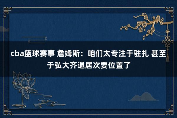 cba篮球赛事 詹姆斯：咱们太专注于驻扎 甚至于弘大齐退居次要位置了