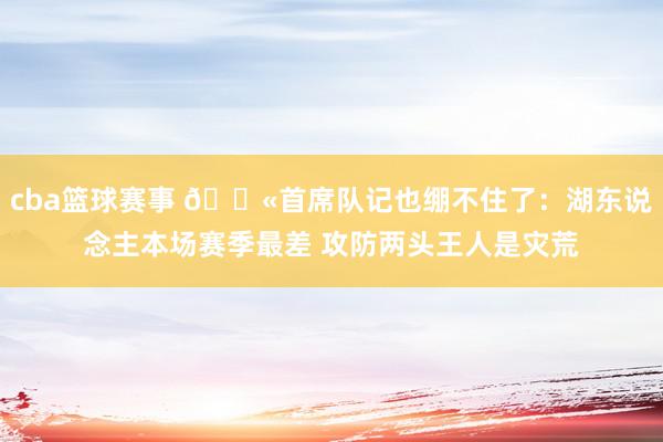 cba篮球赛事 😫首席队记也绷不住了：湖东说念主本场赛季最差 攻防两头王人是灾荒