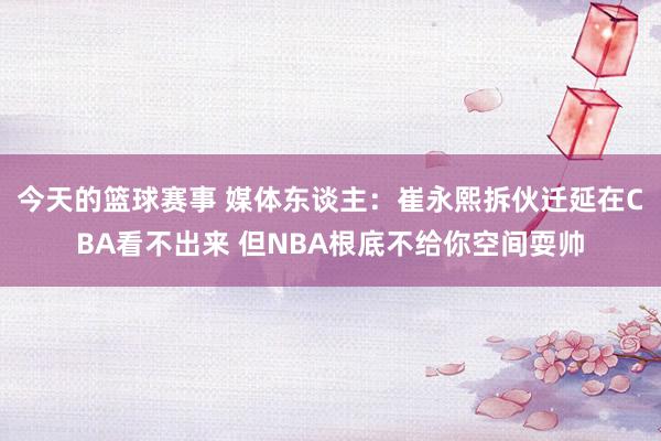 今天的篮球赛事 媒体东谈主：崔永熙拆伙迁延在CBA看不出来 但NBA根底不给你空间耍帅