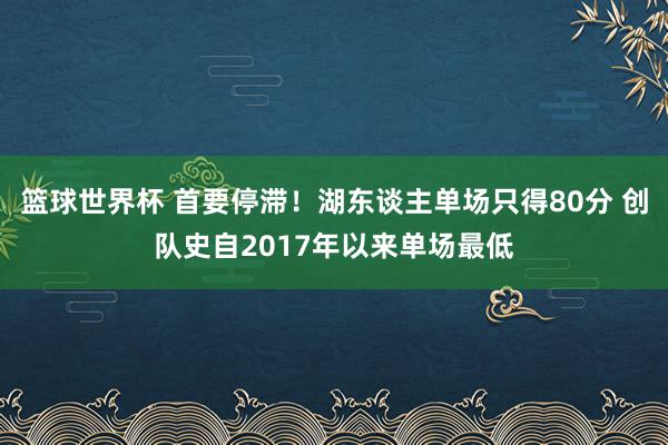 篮球世界杯 首要停滞！湖东谈主单场只得80分 创队史自2017年以来单场最低