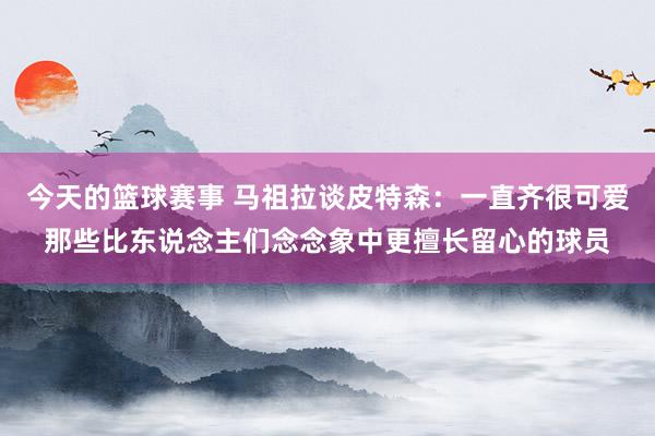 今天的篮球赛事 马祖拉谈皮特森：一直齐很可爱那些比东说念主们念念象中更擅长留心的球员