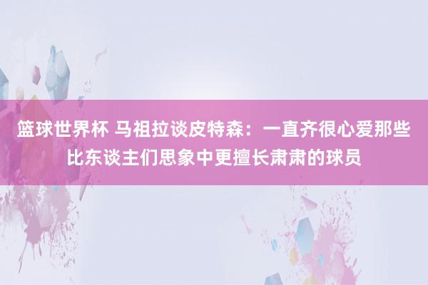 篮球世界杯 马祖拉谈皮特森：一直齐很心爱那些比东谈主们思象中更擅长肃肃的球员