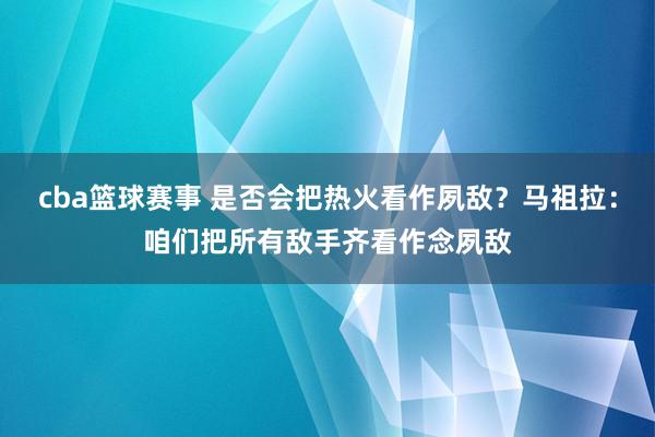 cba篮球赛事 是否会把热火看作夙敌？马祖拉：咱们把所有敌手齐看作念夙敌